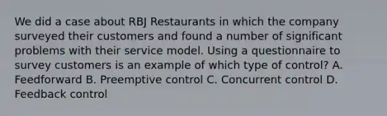 We did a case about RBJ Restaurants in which the company surveyed their customers and found a number of significant problems with their service model. Using a questionnaire to survey customers is an example of which type of control? A. Feedforward B. Preemptive control C. Concurrent control D. Feedback control