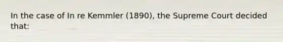 In the case of In re Kemmler (1890), the Supreme Court decided that: