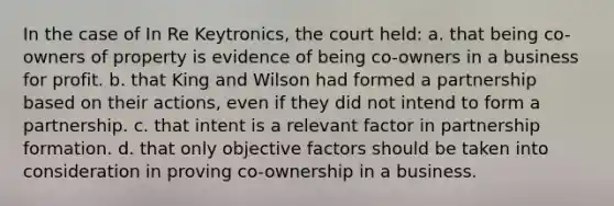 In the case of In Re Keytronics, the court held: a. that being co-owners of property is evidence of being co-owners in a business for profit. b. that King and Wilson had formed a partnership based on their actions, even if they did not intend to form a partnership. c. that intent is a relevant factor in partnership formation. d. that only objective factors should be taken into consideration in proving co-ownership in a business.