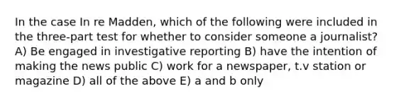 In the case In re Madden, which of the following were included in the three-part test for whether to consider someone a journalist? A) Be engaged in investigative reporting B) have the intention of making the news public C) work for a newspaper, t.v station or magazine D) all of the above E) a and b only