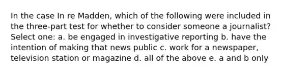 In the case In re Madden, which of the following were included in the three-part test for whether to consider someone a journalist? Select one: a. be engaged in investigative reporting b. have the intention of making that news public c. work for a newspaper, television station or magazine d. all of the above e. a and b only