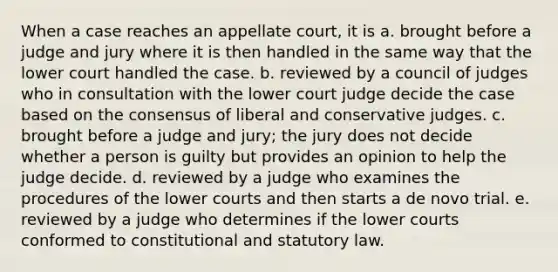 When a case reaches an appellate court, it is a. brought before a judge and jury where it is then handled in the same way that the lower court handled the case. b. reviewed by a council of judges who in consultation with the lower court judge decide the case based on the consensus of liberal and conservative judges. c. brought before a judge and jury; the jury does not decide whether a person is guilty but provides an opinion to help the judge decide. d. reviewed by a judge who examines the procedures of the lower courts and then starts a de novo trial. e. reviewed by a judge who determines if the lower courts conformed to constitutional and statutory law.