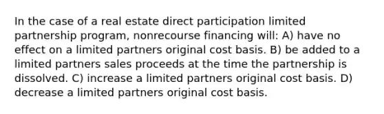 In the case of a real estate direct participation limited partnership program, nonrecourse financing will: A) have no effect on a limited partners original cost basis. B) be added to a limited partners sales proceeds at the time the partnership is dissolved. C) increase a limited partners original cost basis. D) decrease a limited partners original cost basis.