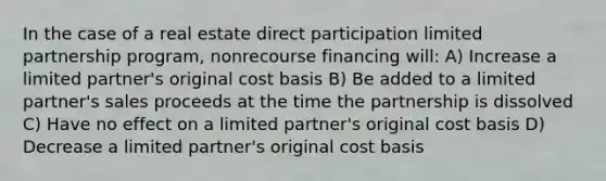 In the case of a real estate direct participation limited partnership program, nonrecourse financing will: A) Increase a limited partner's original cost basis B) Be added to a limited partner's sales proceeds at the time the partnership is dissolved C) Have no effect on a limited partner's original cost basis D) Decrease a limited partner's original cost basis