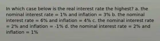 In which case below is the real interest rate the highest? a. the nominal interest rate = 1% and inflation = 3% b. the nominal interest rate = 6% and inflation = 4% c. the nominal interest rate = 2% and inflation = -1% d. the nominal interest rate = 2% and inflation = 1%