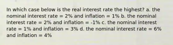 In which case below is the real interest rate the highest? a. the nominal interest rate = 2% and inflation = 1% b. the nominal interest rate = 2% and inflation = -1% c. the nominal interest rate = 1% and inflation = 3% d. the nominal interest rate = 6% and inflation = 4%