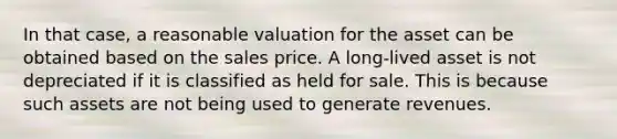 In that case, a reasonable valuation for the asset can be obtained based on the sales price. A long-lived asset is not depreciated if it is classified as held for sale. This is because such assets are not being used to generate revenues.