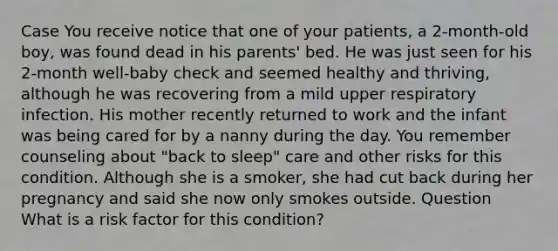 Case You receive notice that one of your patients, a 2-month-old boy, was found dead in his parents' bed. He was just seen for his 2-month well-baby check and seemed healthy and thriving, although he was recovering from a mild upper respiratory infection. His mother recently returned to work and the infant was being cared for by a nanny during the day. You remember counseling about "back to sleep" care and other risks for this condition. Although she is a smoker, she had cut back during her pregnancy and said she now only smokes outside. Question What is a risk factor for this condition?