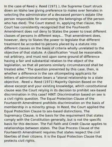 In the case of Reed v. Reed (1971 ), the Supreme Court struck down an Idaho law giving preference to males over females in selecting the administrator of a deceased person's estate (the person responsible for overseeing the belongings of the person who has died). The Court stated: In, applying that clause, this Court has consistently recognized that the Fourteenth Amendment does not deny to States the power to treat different classes of persons in different ways... That amendment does, however, deny to States the power to legislate that different treatment be accorded to persons placed by a statute into different classes on the basis of criteria wholly unrelated to the objective of that statute. A classification "must be reasonable, not arbitrary, and must rest upon some ground of difference having a fair and substantial relation to the object of the legislation, so that all persons similarly circumstanced shall be treated alike." The question presented by this case, then, is whether a difference in the sex ofcompeting applicants for letters of administration bears a "atonal relationship to a state objective. -Reed v. Reed (1971) Majority Opinion Based on the above excerpt and your existing knowledge, which constitutional clause was the Court relying in its decision to prohibit sex-based discrimination in this case? HINT: Discrimination based on sex is a civil rights question. The Equal Protection Clause of the Fourteenth Amendment prohibits discrimination on the basis of membership in a minority group. In Reed, the Court applied the Equal Protection Clause to sex-based distinctions. The Supremacy Clause, is the basis for the requirement that states comply with the Constitution generally, but is not the specific basis for this decision. The Full Faith and Credit Clause applies to relationships between states. The Due Process Clause of the Fourteenth Amendment requires that states respect the civil liberties of their citizens. It is the Equal Protection Clause that protects civil rights.