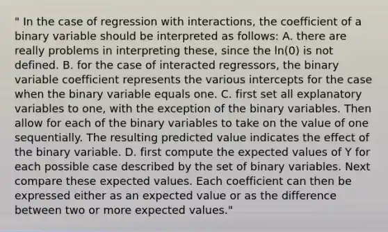 " In the case of regression with interactions, the coefficient of a binary variable should be interpreted as follows: A. there are really problems in interpreting these, since the ln(0) is not defined. B. for the case of interacted regressors, the binary variable coefficient represents the various intercepts for the case when the binary variable equals one. C. first set all explanatory variables to one, with the exception of the binary variables. Then allow for each of the binary variables to take on the value of one sequentially. The resulting predicted value indicates the effect of the binary variable. D. first compute the expected values of Y for each possible case described by the set of binary variables. Next compare these expected values. Each coefficient can then be expressed either as an expected value or as the difference between two or more expected values."