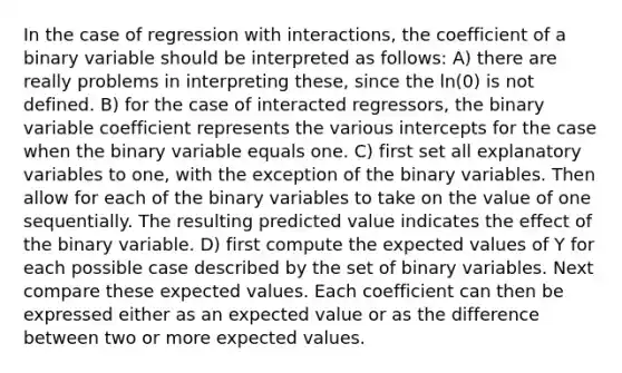 In the case of regression with interactions, the coefficient of a binary variable should be interpreted as follows: A) there are really problems in interpreting these, since the ln(0) is not defined. B) for the case of interacted regressors, the binary variable coefficient represents the various intercepts for the case when the binary variable equals one. C) first set all explanatory variables to one, with the exception of the binary variables. Then allow for each of the binary variables to take on the value of one sequentially. The resulting predicted value indicates the effect of the binary variable. D) first compute the expected values of Y for each possible case described by the set of binary variables. Next compare these expected values. Each coefficient can then be expressed either as an expected value or as the difference between two or more expected values.