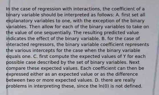 In the case of regression with​ interactions, the coefficient of a binary variable should be interpreted as​ follows: A. first set all explanatory variables to​ one, with the exception of the binary variables. Then allow for each of the binary variables to take on the value of one sequentially. The resulting predicted value indicates the effect of the binary variable. B. for the case of interacted​ regressors, the binary variable coefficient represents the various intercepts for the case when the binary variable equals one. C. first compute the expected values of Y for each possible case described by the set of binary variables. Next compare these expected values. Each coefficient can then be expressed either as an expected value or as the difference between two or more expected values. D. there are really problems in interpreting​ these, since the​ ln(0) is not defined.