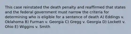 This case reinstated the death penalty and reaffirmed that states and the federal government must narrow the criteria for determining who is eligible for a sentence of death A) Eddings v. Oklahoma B) Furman v. Georgia C) Gregg v. Georgia D) Lockett v. Ohio E) Wiggins v. Smith