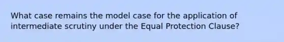 What case remains the model case for the application of intermediate scrutiny under the Equal Protection Clause?