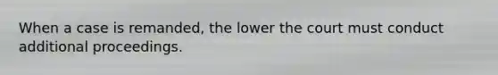 When a case is remanded, the lower the court must conduct additional proceedings.