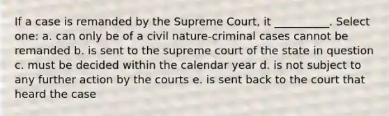 If a case is remanded by the Supreme Court, it __________. Select one: a. can only be of a civil nature-criminal cases cannot be remanded b. is sent to the supreme court of the state in question c. must be decided within the calendar year d. is not subject to any further action by the courts e. is sent back to the court that heard the case