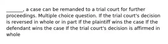 _______, a case can be remanded to a trial court for further proceedings. Multiple choice question. If the trial court's decision is reversed in whole or in part If the plaintiff wins the case If the defendant wins the case If the trial court's decision is affirmed in whole