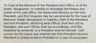 "In Case of the Removal of the President from Office, or of his Death, Resignation, or Inability to discharge the Powers and Duties of the said Office, the Same shall devolve on the Vice President, and the Congress may by Law provide for the Case of Removal, Death, Resignation or Inability, both of the President and Vice President, declaring what Officer shall then act as President, and such Officer shall act accordingly, until the Disability be removed, or a President shall be elected." Left unclear by the clause was whether the Vice President became President or simply acted as President in a case of succession.