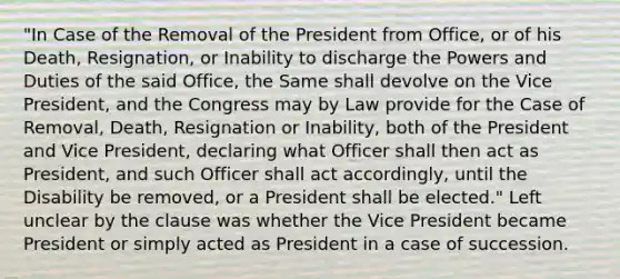 "In Case of the Removal of the President from Office, or of his Death, Resignation, or Inability to discharge the Powers and Duties of the said Office, the Same shall devolve on the Vice President, and the Congress may by Law provide for the Case of Removal, Death, Resignation or Inability, both of the President and Vice President, declaring what Officer shall then act as President, and such Officer shall act accordingly, until the Disability be removed, or a President shall be elected." Left unclear by the clause was whether the Vice President became President or simply acted as President in a case of succession.