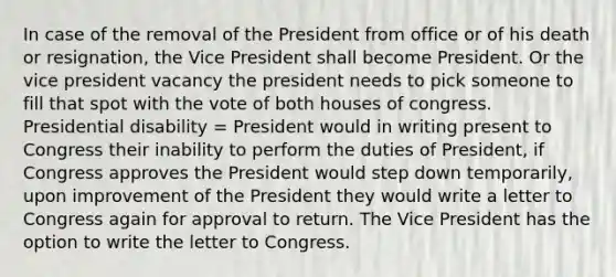 In case of the removal of the President from office or of his death or resignation, the Vice President shall become President. Or the vice president vacancy the president needs to pick someone to fill that spot with the vote of both houses of congress. Presidential disability = President would in writing present to Congress their inability to perform the duties of President, if Congress approves the President would step down temporarily, upon improvement of the President they would write a letter to Congress again for approval to return. The Vice President has the option to write the letter to Congress.