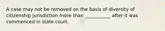 A case may not be removed on the basis of diversity of citizenship jurisdiction more than ___________ after it was commenced in state court.