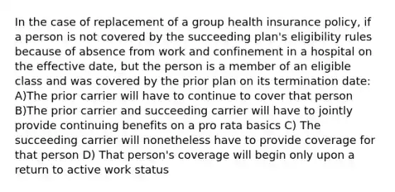 In the case of replacement of a group health insurance policy, if a person is not covered by the succeeding plan's eligibility rules because of absence from work and confinement in a hospital on the effective date, but the person is a member of an eligible class and was covered by the prior plan on its termination date: A)The prior carrier will have to continue to cover that person B)The prior carrier and succeeding carrier will have to jointly provide continuing benefits on a pro rata basics C) The succeeding carrier will nonetheless have to provide coverage for that person D) That person's coverage will begin only upon a return to active work status