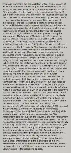 This case represents the consolidation of four cases, in each of which the defendant confessed guilt after being subjected to a variety of interrogation techniques without being informed of his Fifth Amendment rights during an interrogation. On March 13, 1963, Ernesto Miranda was arrested in his house and brought to the police station where he was questioned by police officers in connection with a kidnapping and rape. After two hours of interrogation, the police obtained a written confession from Miranda. The written confession was admitted into evidence at trial despite the objection of the defense attorney and the fact that the police officers admitted that they had not advised Miranda of his right to have an attorney present during the interrogation. The jury found Miranda guilty. On appeal, the Supreme Court of Arizona affirmed and held that Miranda's constitutional rights were not violated because he did not specifically request counsel. Chief Justice Earl Warren delivered the opinion of the 5-4 majority. The Supreme Court held that the Fifth Amendment's protection against self-incrimination is available in all settings. Therefore, prosecution may not use statements arising from a custodial interrogation of a suspect unless certain procedural safeguards were in place. Such safeguards include proof that the suspect was aware of his right to be silent, that any statement he makes may be used against him, that he has the right to have an attorney present, that he has the right to have an attorney appointed to him, that he may waive these rights if he does so voluntarily, and that if at any points he requests an attorney there will be no further questioning until the attorney arrives. The Court held that, in each of the cases, the interrogation techniques used did not technically fall into the category of coercive, but they failed to ensure that the defendant's decision to speak with the police was entirely the product of his own free will. Justice Tom C. Clark wrote a dissenting opinion in which he argued that the majority's opinion created an unnecessarily strict interpretation of the Fifth Amendment that curtails the ability of the police to effectively execute their duties. He wrote that the state should have the burden to prove that the suspect was aware of his rights during the interrogation, but that statements resulting from interrogation should not be automatically excluded if the suspect was not explicitly informed of his rights. In his separate dissenting opinion, Justice John M. Harlan wrote that the judicial precedent and legislative history surrounding the Fifth Amendment does not support the view that the Fifth Amendment prohibits all pressure on the suspect. He also argued that there was no legal precedent to support the requirement to specifically inform suspects of their rights. Justices Potter Stewart and Byron R. White joined in the dissent. Justice White wrote a separate dissent in which he argued that the Fifth Amendment only protects defendants from giving self-incriminating testimony if explicitly compelled to do so. He argued that custodial interrogation was not inherently coercive and did not require such a broad interpretation of the protections of the Fifth Amendment. Such an interpretation harms the criminal process by destroying the credibility of confessions. Justices Harlan and Stewart joined in the dissenting opinion.