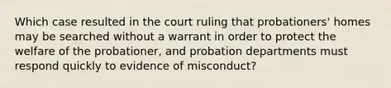 Which case resulted in the court ruling that probationers' homes may be searched without a warrant in order to protect the welfare of the probationer, and probation departments must respond quickly to evidence of misconduct?