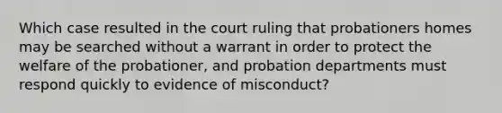 Which case resulted in the court ruling that probationers homes may be searched without a warrant in order to protect the welfare of the probationer, and probation departments must respond quickly to evidence of misconduct?