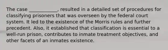 The case ____________, resulted in a detailed set of procedures for classifying prisoners that was overseen by the federal court system. It led to the existence of the Morris rules and further precedent. Also, it established that classification is essential to a well-run prison, contributes to inmate treatment objectives, and other facets of an inmates existence.