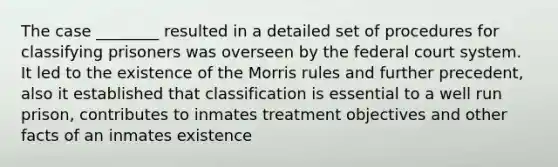 The case ________ resulted in a detailed set of procedures for classifying prisoners was overseen by the federal court system. It led to the existence of the Morris rules and further precedent, also it established that classification is essential to a well run prison, contributes to inmates treatment objectives and other facts of an inmates existence