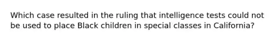 Which case resulted in the ruling that intelligence tests could not be used to place Black children in special classes in California?