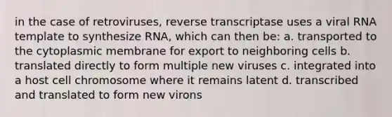 in the case of retroviruses, reverse transcriptase uses a viral RNA template to synthesize RNA, which can then be: a. transported to the cytoplasmic membrane for export to neighboring cells b. translated directly to form multiple new viruses c. integrated into a host cell chromosome where it remains latent d. transcribed and translated to form new virons