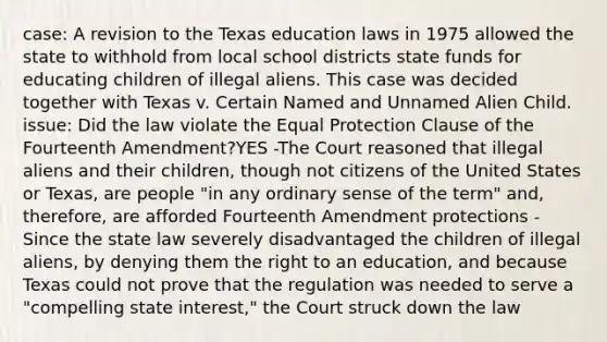 case: A revision to the Texas education laws in 1975 allowed the state to withhold from local school districts state funds for educating children of illegal aliens. This case was decided together with Texas v. Certain Named and Unnamed Alien Child. issue: Did the law violate the Equal Protection Clause of the Fourteenth Amendment?YES -The Court reasoned that illegal aliens and their children, though not citizens of the United States or Texas, are people "in any ordinary sense of the term" and, therefore, are afforded Fourteenth Amendment protections -Since the state law severely disadvantaged the children of illegal aliens, by denying them the right to an education, and because Texas could not prove that the regulation was needed to serve a "compelling state interest," the Court struck down the law