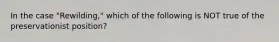 In the case "Rewilding," which of the following is NOT true of the preservationist position?