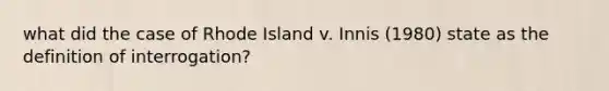 what did the case of Rhode Island v. Innis (1980) state as the definition of interrogation?