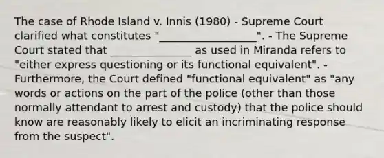 The case of Rhode Island v. Innis (1980) - Supreme Court clarified what constitutes "__________________". - The Supreme Court stated that _______________ as used in Miranda refers to "either express questioning or its functional equivalent". - Furthermore, the Court defined "functional equivalent" as "any words or actions on the part of the police (other than those normally attendant to arrest and custody) that the police should know are reasonably likely to elicit an incriminating response from the suspect".