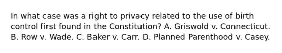 In what case was a right to privacy related to the use of birth control first found in the Constitution? A. Griswold v. Connecticut. B. Row v. Wade. C. Baker v. Carr. D. Planned Parenthood v. Casey.