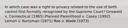 In which case was a right to privacy related to the use of birth control first formally recognized by the Supreme Court? Griswold v. Connecticut (1965) Planned Parenthood v. Casey (1992) Lemon v. Kurtzman (1971) Roe v. Wade (1973)