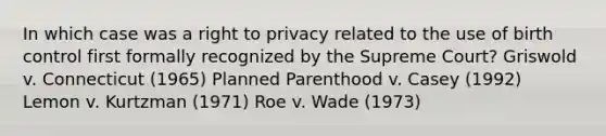 In which case was a right to privacy related to the use of birth control first formally recognized by the Supreme Court? Griswold v. Connecticut (1965) Planned Parenthood v. Casey (1992) Lemon v. Kurtzman (1971) Roe v. Wade (1973)