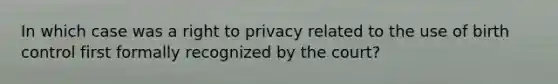 In which case was a right to privacy related to the use of birth control first formally recognized by the court?