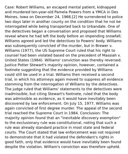 Case: Robert Williams, an escaped mental patient, kidnapped and murdered ten-year-old Pamela Powers from a YMCA in Des Moines, Iowa on December 24, 1968.[2] He surrendered to police two days later in another county on the condition that he not be interrogated while being transported back to Urbandale. One of the detectives began a conversation and proposed that Williams reveal where he had left the body before an impending snowfall; Williams agreed and led the detectives to Powers' body. Williams was subsequently convicted of the murder, but in Brewer v. Williams (1977), the US Supreme Court ruled that his right to counsel had been violated based on the precedent of Massiah v. United States (1964). Williams' conviction was thereby reversed. Justice Potter Stewart's majority opinion, however, contained a footnote suggesting that the evidence provided by Williams could still be used in a trial. Williams then received a second trial, in which his attorneys again moved to suppress all evidence stemming from the interrogation of Williams by the detectives. The judge ruled that Williams' statements to the detectives were inadmissible, but citing Stewart's footnote, ruled that the body was admissible as evidence, as it would have inevitably been discovered by law enforcement. On July 15, 1977, Williams was again convicted of first degree murder. The appeal of the second trial reached the Supreme Court in 1984. Conclusion: The majority opinion found that an "inevitable discovery exemption" to the exclusionary rule was constitutional, noting that such a rule was already standard practice in most state and federal courts. The Court stated that law enforcement was not required to demonstrate that it had violated the defendant's rights in good faith, only that evidence would have inevitably been found despite the violation. William's conviction was therefore upheld.