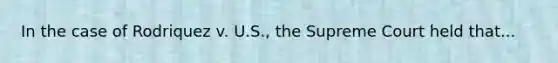 In the case of Rodriquez v. U.S., the Supreme Court held that...