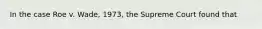 In the case Roe v. Wade, 1973, the Supreme Court found that