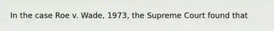 In the case Roe v. Wade, 1973, the Supreme Court found that