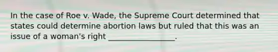 In the case of Roe v. Wade, the Supreme Court determined that states could determine abortion laws but ruled that this was an issue of a woman's right _________________.