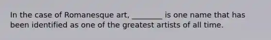 In the case of Romanesque art, ________ is one name that has been identified as one of the greatest artists of all time.