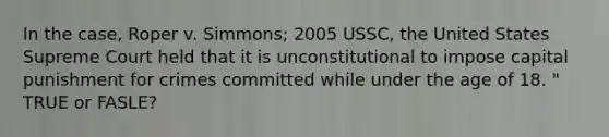 In the case, Roper v. Simmons; 2005 USSC, the United States Supreme Court held that it is unconstitutional to impose capital punishment for crimes committed while under the age of 18. " TRUE or FASLE?