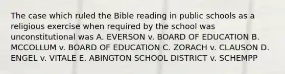 The case which ruled the Bible reading in public schools as a religious exercise when required by the school was unconstitutional was A. EVERSON v. BOARD OF EDUCATION B. MCCOLLUM v. BOARD OF EDUCATION C. ZORACH v. CLAUSON D. ENGEL v. VITALE E. ABINGTON SCHOOL DISTRICT v. SCHEMPP