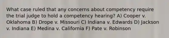 What case ruled that any concerns about competency require the trial judge to hold a competency hearing? A) Cooper v. Oklahoma B) Drope v. Missouri C) Indiana v. Edwards D) Jackson v. Indiana E) Medina v. California F) Pate v. Robinson